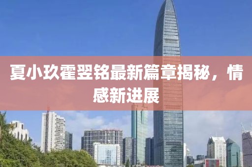 夏小玖霍翌铭最新篇章揭秘，情感新进展