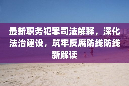 最新职务犯罪司法解释，深化法治建设，筑牢反腐防线防线新解读