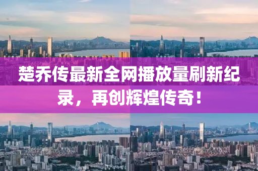 楚乔传最新全网播放量刷新纪录，再创辉煌传奇！