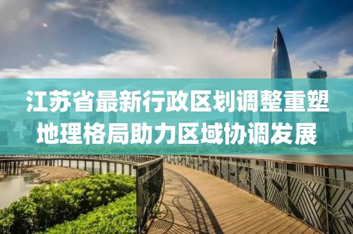 江苏省最新行政区划调整重塑地理格局助力区域协调发展