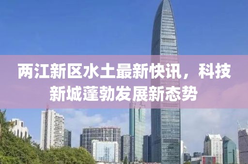 两江新区水土最新快讯，科技新城蓬勃发展新态势