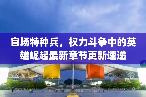 官场特种兵，权力斗争中的英雄崛起最新章节更新速递