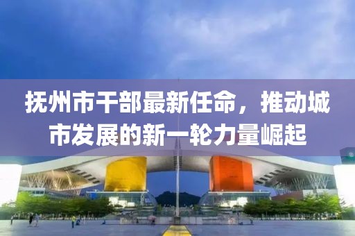 抚州市干部最新任命，推动城市发展的新一轮力量崛起
