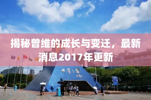 揭秘曾维的成长与变迁，最新消息2017年更新