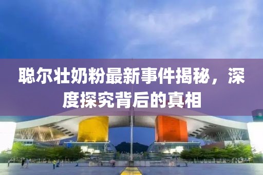 聪尔壮奶粉最新事件揭秘，深度探究背后的真相