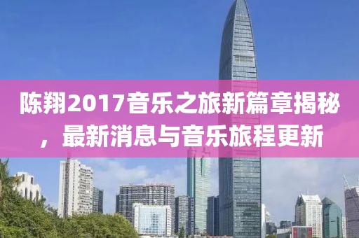 陈翔2017音乐之旅新篇章揭秘，最新消息与音乐旅程更新
