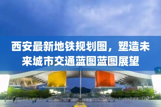 西安最新地铁规划图，塑造未来城市交通蓝图蓝图展望
