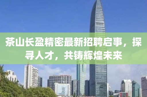 茶山长盈精密最新招聘启事，探寻人才，共铸辉煌未来
