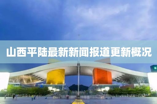 山西平陆最新新闻报道更新概况