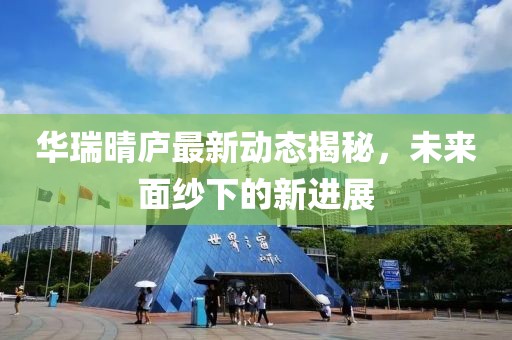 华瑞晴庐最新动态揭秘，未来面纱下的新进展