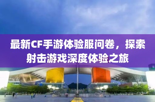 最新CF手游体验服问卷，探索射击游戏深度体验之旅