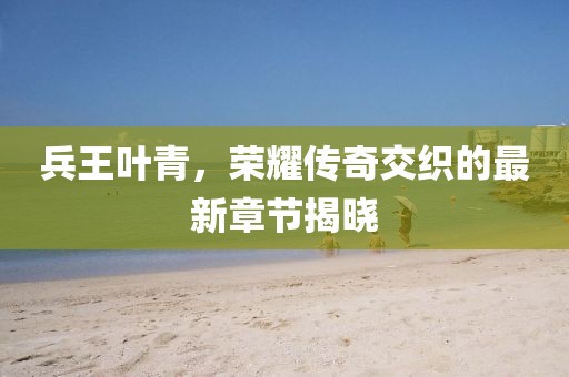 兵王叶青，荣耀传奇交织的最新章节揭晓