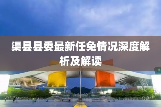 渠县县委最新任免情况深度解析及解读