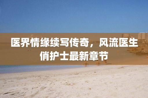医界情缘续写传奇，风流医生俏护士最新章节