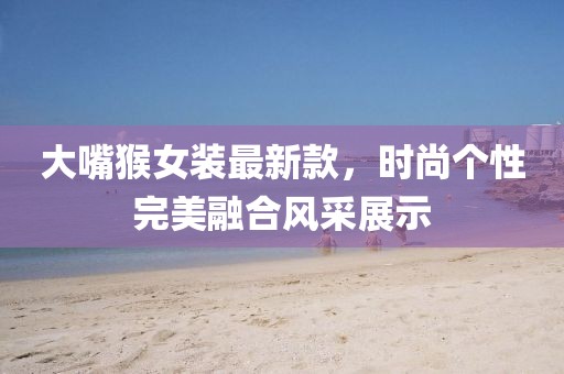 大嘴猴女装最新款，时尚个性完美融合风采展示