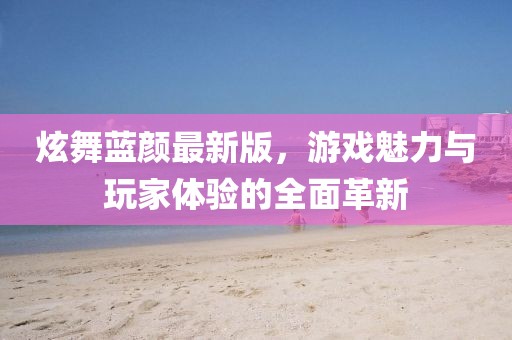 炫舞蓝颜最新版，游戏魅力与玩家体验的全面革新