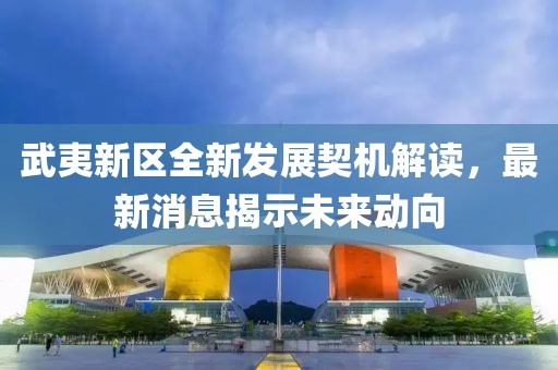 武夷新区全新发展契机解读，最新消息揭示未来动向