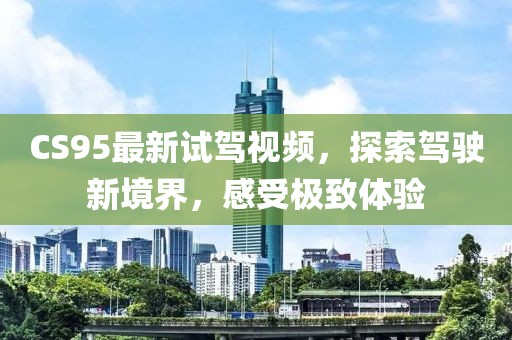 CS95最新试驾视频，探索驾驶新境界，感受极致体验