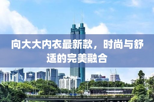 向大大内衣最新款，时尚与舒适的完美融合
