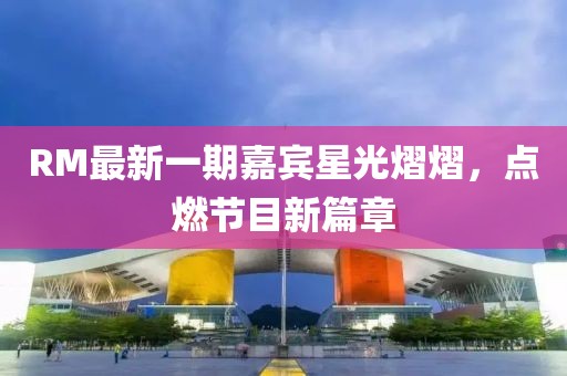 RM最新一期嘉宾星光熠熠，点燃节目新篇章