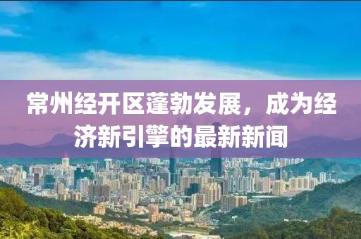 常州经开区蓬勃发展，成为经济新引擎的最新新闻