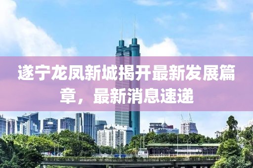 遂宁龙凤新城揭开最新发展篇章，最新消息速递
