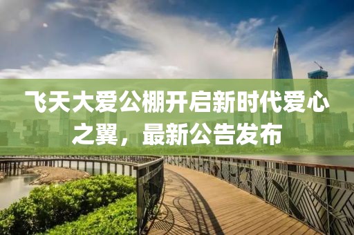 飞天大爱公棚开启新时代爱心之翼，最新公告发布