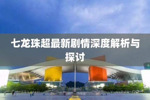 七龙珠超最新剧情深度解析与探讨