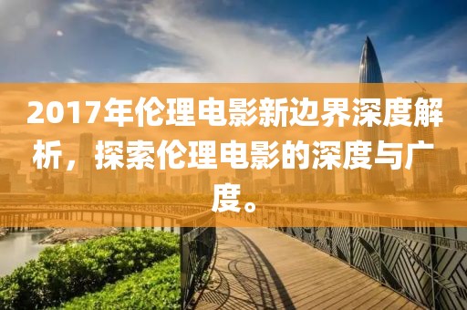 2017年伦理电影新边界深度解析，探索伦理电影的深度与广度。