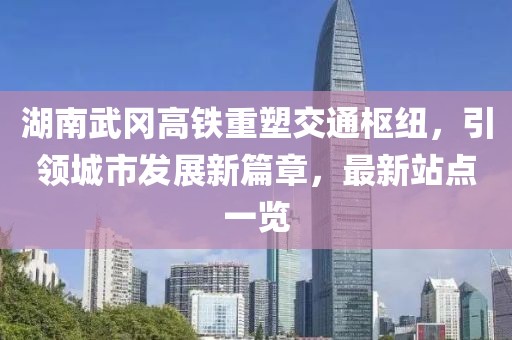 湖南武冈高铁重塑交通枢纽，引领城市发展新篇章，最新站点一览