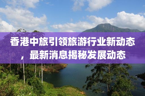 香港中旅引领旅游行业新动态，最新消息揭秘发展动态