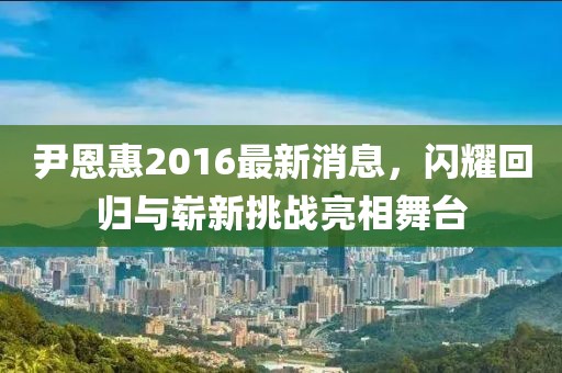 尹恩惠2016最新消息，闪耀回归与崭新挑战亮相舞台