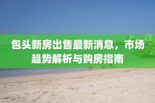 包头新房出售最新消息，市场趋势解析与购房指南