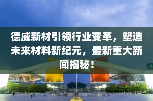 德威新材引领行业变革，塑造未来材料新纪元，最新重大新闻揭秘！