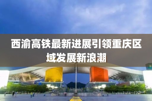 西渝高铁最新进展引领重庆区域发展新浪潮