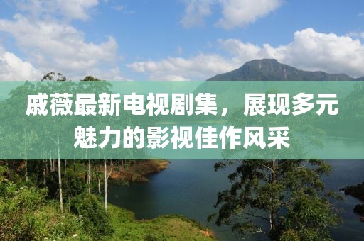 戚薇最新电视剧集，展现多元魅力的影视佳作风采
