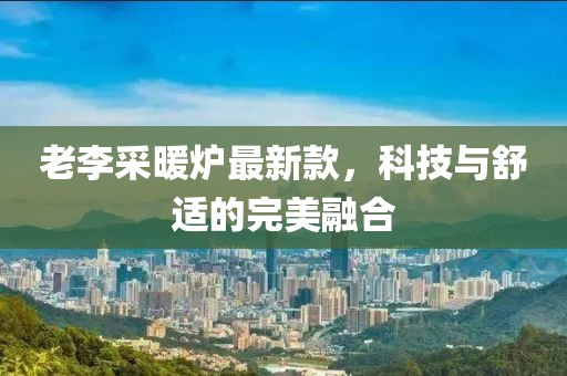 老李采暖炉最新款，科技与舒适的完美融合