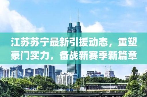 江苏苏宁最新引援动态，重塑豪门实力，备战新赛季新篇章