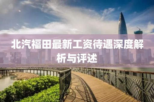 北汽福田最新工资待遇深度解析与评述