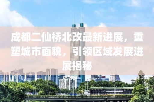 成都二仙桥北改最新进展，重塑城市面貌，引领区域发展进展揭秘