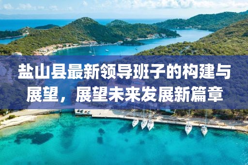 盐山县最新领导班子的构建与展望，展望未来发展新篇章