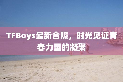 TFBoys最新合照，时光见证青春力量的凝聚