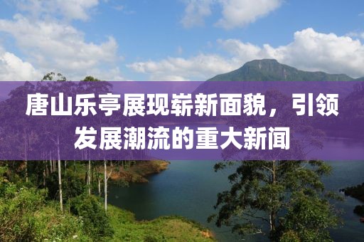唐山乐亭展现崭新面貌，引领发展潮流的重大新闻