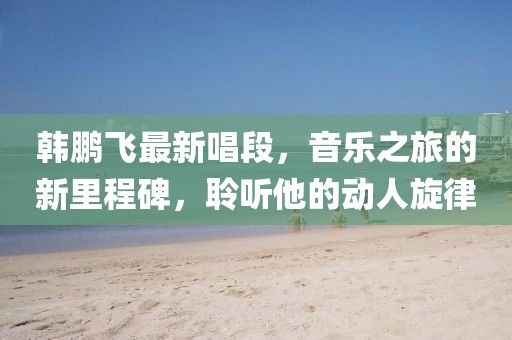 韩鹏飞最新唱段，音乐之旅的新里程碑，聆听他的动人旋律