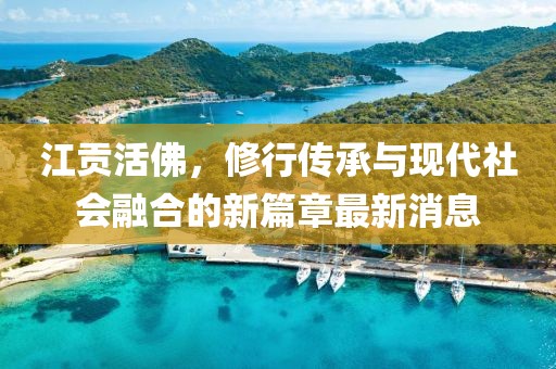 江贡活佛，修行传承与现代社会融合的新篇章最新消息