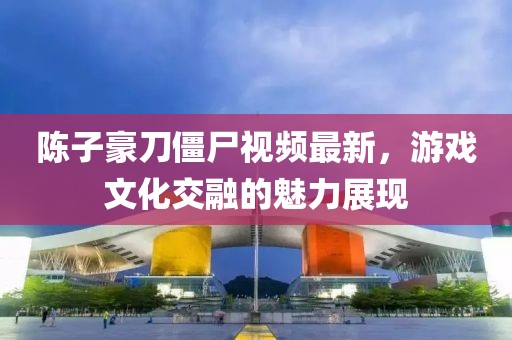 陈子豪刀僵尸视频最新，游戏文化交融的魅力展现