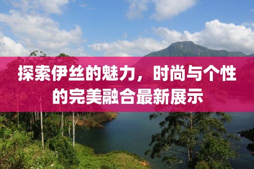 探索伊丝的魅力，时尚与个性的完美融合最新展示