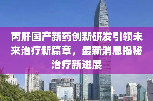 丙肝国产新药创新研发引领未来治疗新篇章，最新消息揭秘治疗新进展