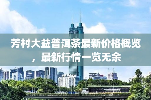 芳村大益普洱茶最新价格概览，最新行情一览无余