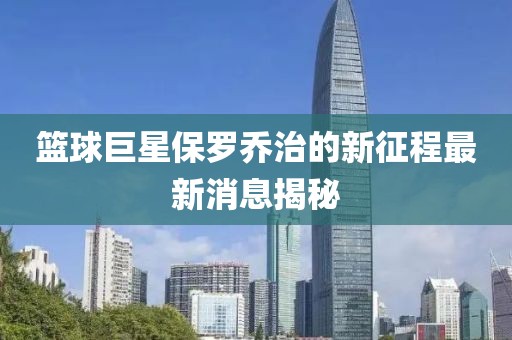 篮球巨星保罗乔治的新征程最新消息揭秘